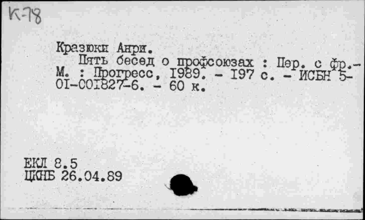 ﻿к-т?
Кразюки Анри.
Пять бесед о профс М. : Прогресс, 1989. 01-С01827-6. - 60 к.
оюзах : - 197 с
Пер. с I
- ИСБН
ЕКЛ 8.5
ЦКНБ 26.04.89